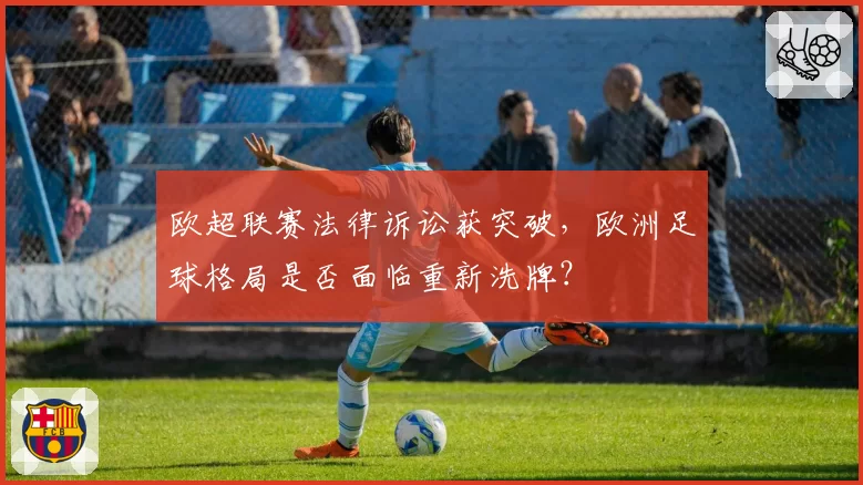 欧超联赛法律诉讼获突破，欧洲足球格局是否面临重新洗牌？
