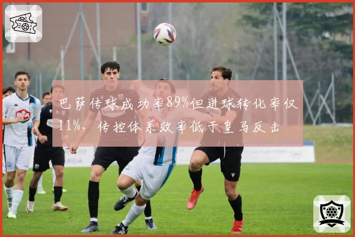 巴萨传球成功率89%但进球转化率仅11%，传控体系效率低于皇马反击
